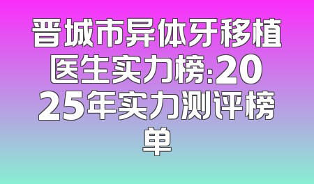 晋城市异体牙移植医生实力榜：2025年实力测评榜单