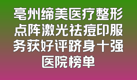 亳州缔美医疗整形点阵激光祛痘印服务获好评跻身十强医院榜单
