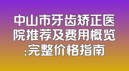 中山市牙齿矫正医院推荐及费用概览：完整价格指南