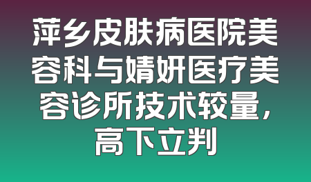 萍乡皮肤病医院美容科与婧妍医疗美容诊所技术较量，高下立判