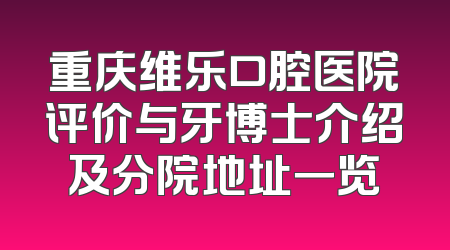重庆维乐口腔医院评价与牙博士介绍及分院地址一览