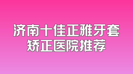 济南十佳正雅牙套矫正医院推荐