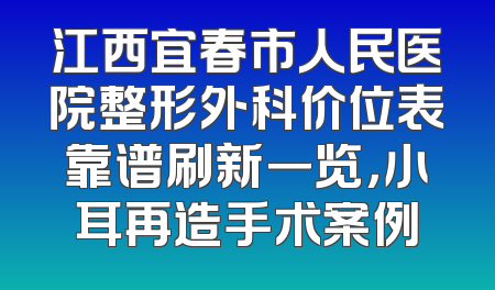 江西宜春市人民医院整形外科价位表靠谱刷新一览，小耳再造手术案例