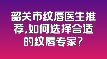 韶关市纹唇医生推荐，如何选择合适的纹唇专家？
