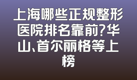 上海哪些正规整形医院排名靠前？华山、首尔丽格等上榜