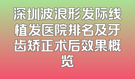 深圳波浪形发际线植发医院排名及牙齿矫正术后效果概览