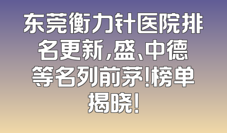 东莞衡力针医院排名更新，盛、中德等名列前茅！榜单揭晓！