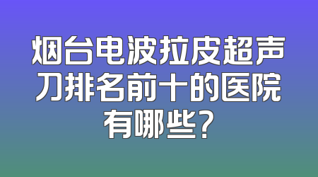 烟台电波拉皮超声刀排名前十的医院有哪些？
