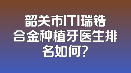 韶关市ITI瑞锆合金种植牙医生排名如何？