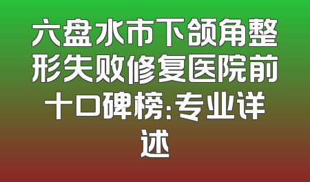 六盘水市下颌角整形失败修复医院前十口碑榜：专业详述