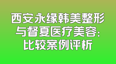 西安永缘韩美整形与督夏医疗美容：比较案例评析
