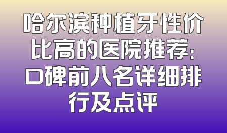 哈尔滨种植牙性价比高的医院推荐：口碑前八名详细排行及点评