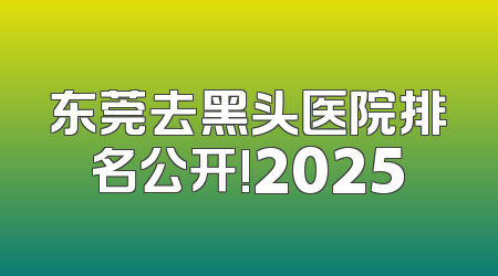 东莞去黑头医院排名公开!2025