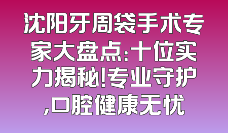 沈阳牙周袋手术专家大盘点：十位实力揭秘！专业守护，口腔健康无忧