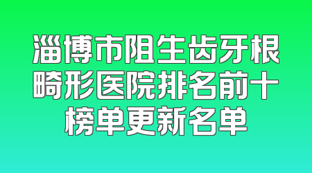 淄博市阻生齿牙根畸形医院排名前十榜单更新名单