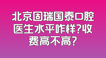 北京固瑞国泰口腔医生水平咋样？收费高不高？