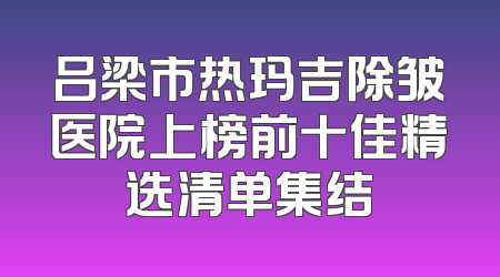 吕梁市热玛吉除皱医院上榜前十佳精选清单集结