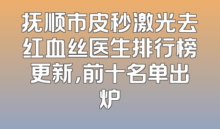 抚顺市皮秒激光去红血丝医生排行榜更新，前十名单出炉
