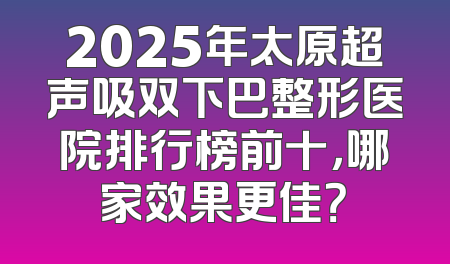 2025年太原超声吸双下巴整形医院排行榜前十，哪家效果更佳？