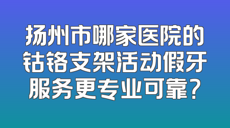 扬州市哪家医院的钴铬支架活动假牙服务更专业可靠？