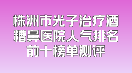株洲市光子治疗酒糟鼻医院人气排名前十榜单测评