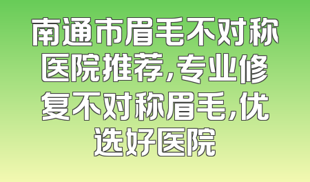 南通市眉毛不对称医院推荐，专业修复不对称眉毛，优选好医院