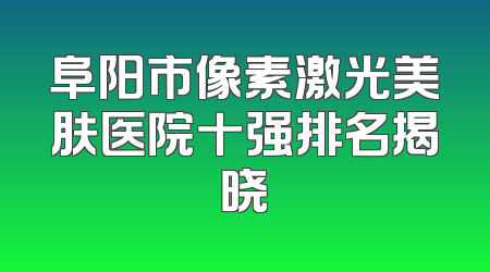 阜阳市像素激光美肤医院十强排名揭晓