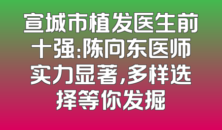 宣城市植发医生前十强：陈向东医师实力显著，多样选择等你发掘