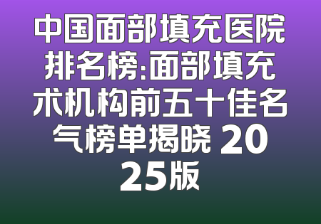 中国面部填充医院排名榜：面部填充术机构前五十佳名气榜单揭晓 2025版