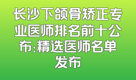 长沙下颌骨矫正专业医师排名前十公布：精选医师名单发布