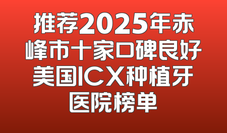 推荐2025年赤峰市十家口碑良好美国ICX种植牙医院榜单
