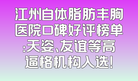 江州自体脂肪丰胸医院口碑好评榜单：天姿、友谊等高逼格机构入选！