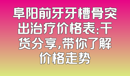阜阳前牙牙槽骨突出治疗价格表：干货分享，带你了解价格走势