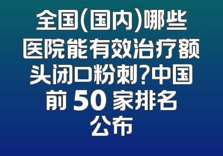 全国（国内）哪些医院能有效治疗额头闭口粉刺？中国前 50 家排名公布
