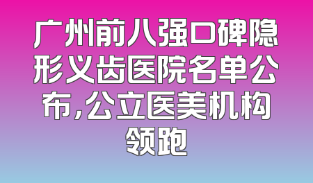 广州前八强口碑隐形义齿医院名单公布，公立医美机构领跑