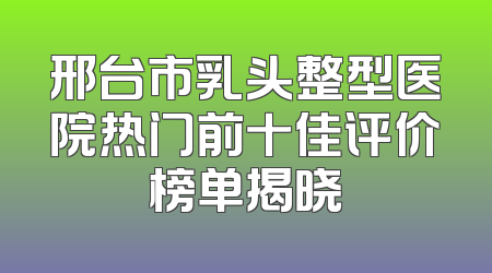 邢台市乳头整型医院热门前十佳评价榜单揭晓