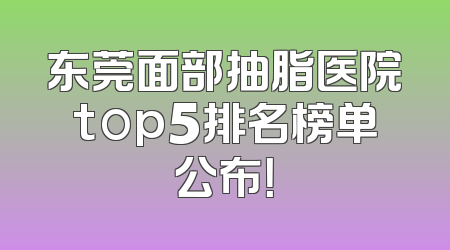 东莞面部抽脂医院top5排名榜单公布！