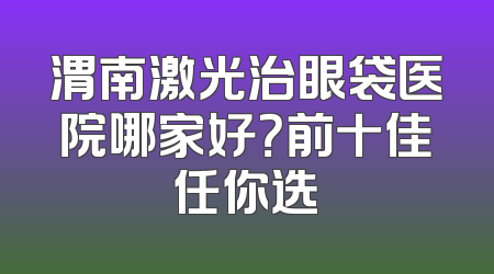 渭南激光治眼袋医院哪家好？前十佳任你选