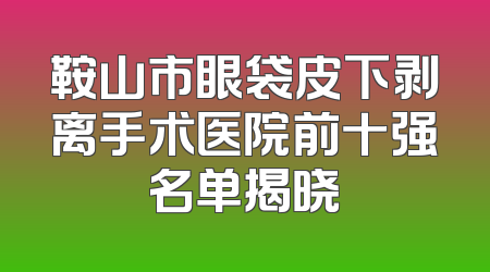 鞍山市眼袋皮下剥离手术医院前十强名单揭晓
