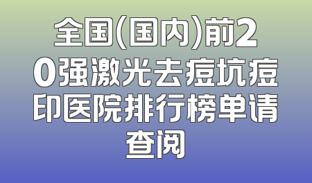 全国（国内）前20强激光去痘坑痘印医院排行榜单请查阅