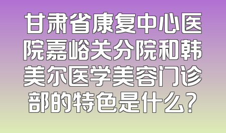 甘肃省康复中心医院嘉峪关分院和韩美尔医学美容门诊部的特色是什么？