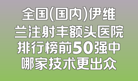 全国（国内）伊维兰注射丰额头医院排行榜前50强中哪家技术更出众