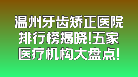 温州牙齿矫正医院排行榜揭晓！五家医疗机构大盘点！