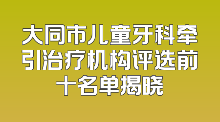 大同市儿童牙科牵引治疗机构评选前十名单揭晓