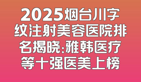 2025烟台川字纹注射美容医院排名揭晓：雅韩医疗等十强医美上榜
