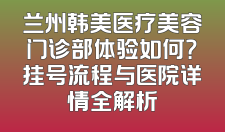 兰州韩美医疗美容门诊部体验如何？挂号流程与医院详情全解析