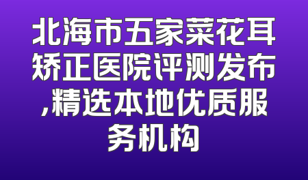 北海市五家菜花耳矫正医院评测发布，精选本地优质服务机构