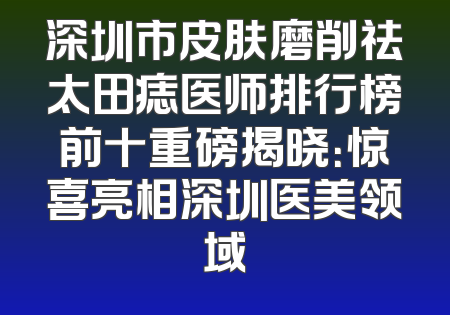 深圳市皮肤磨削祛太田痣医师排行榜前十重磅揭晓：惊喜亮相深圳医美领域