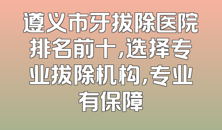 遵义市牙拔除医院排名前十，选择专业拔除机构，专业有保障