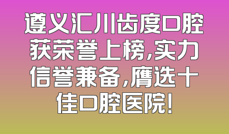 遵义汇川齿度口腔获荣誉上榜，实力信誉兼备，膺选十佳口腔医院！